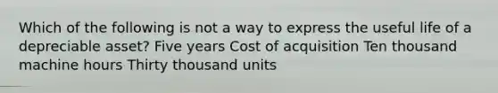 Which of the following is not a way to express the useful life of a depreciable asset? Five years Cost of acquisition Ten thousand machine hours Thirty thousand units