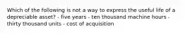 Which of the following is not a way to express the useful life of a depreciable asset? - five years - ten thousand machine hours - thirty thousand units - cost of acquisition