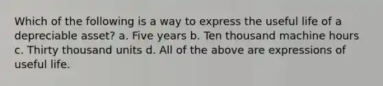 Which of the following is a way to express the useful life of a depreciable asset? a. Five years b. Ten thousand machine hours c. Thirty thousand units d. All of the above are expressions of useful life.