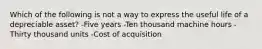 Which of the following is not a way to express the useful life of a depreciable asset? -Five years -Ten thousand machine hours -Thirty thousand units -Cost of acquisition