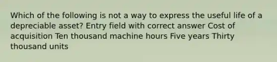 Which of the following is not a way to express the useful life of a depreciable asset? Entry field with correct answer Cost of acquisition Ten thousand machine hours Five years Thirty thousand units