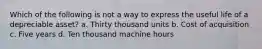 Which of the following is not a way to express the useful life of a depreciable asset? a. Thirty thousand units b. Cost of acquisition c. Five years d. Ten thousand machine hours