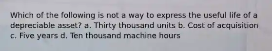 Which of the following is not a way to express the useful life of a depreciable asset? a. Thirty thousand units b. Cost of acquisition c. Five years d. Ten thousand machine hours