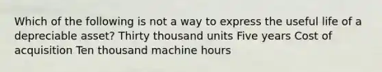 Which of the following is not a way to express the useful life of a depreciable asset? Thirty thousand units Five years Cost of acquisition Ten thousand machine hours