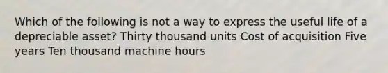 Which of the following is not a way to express the useful life of a depreciable asset? Thirty thousand units Cost of acquisition Five years Ten thousand machine hours