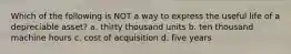 Which of the following is NOT a way to express the useful life of a depreciable asset? a. thirty thousand units b. ten thousand machine hours c. cost of acquisition d. five years