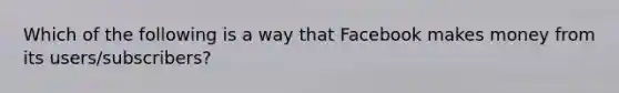 Which of the following is a way that Facebook makes money from its users/subscribers?