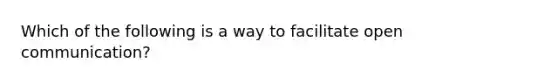 Which of the following is a way to facilitate open communication?