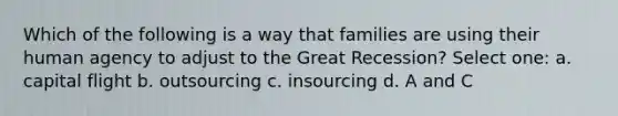 Which of the following is a way that families are using their human agency to adjust to the Great Recession? Select one: a. capital flight b. outsourcing c. insourcing d. A and C