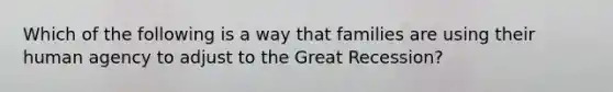 Which of the following is a way that families are using their human agency to adjust to the Great Recession?