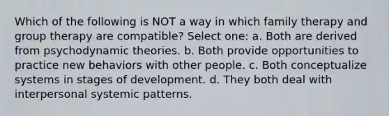 Which of the following is NOT a way in which family therapy and group therapy are compatible? Select one: a. Both are derived from psychodynamic theories. b. Both provide opportunities to practice new behaviors with other people. c. Both conceptualize systems in stages of development. d. They both deal with interpersonal systemic patterns.