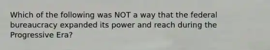 Which of the following was NOT a way that the federal bureaucracy expanded its power and reach during the Progressive Era?