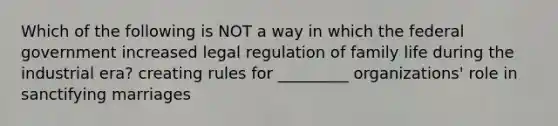 Which of the following is NOT a way in which the federal government increased legal regulation of family life during the industrial era? creating rules for _________ organizations' role in sanctifying marriages