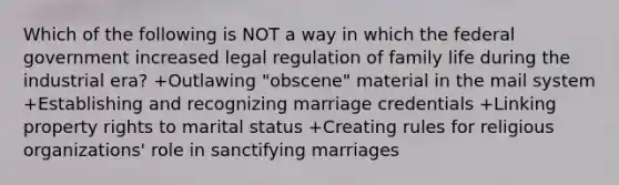 Which of the following is NOT a way in which the federal government increased legal regulation of family life during the industrial era? +Outlawing "obscene" material in the mail system +Establishing and recognizing marriage credentials +Linking property rights to marital status +Creating rules for religious organizations' role in sanctifying marriages