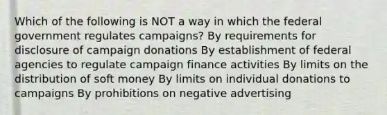 Which of the following is NOT a way in which the federal government regulates campaigns? By requirements for disclosure of campaign donations By establishment of federal agencies to regulate campaign finance activities By limits on the distribution of soft money By limits on individual donations to campaigns By prohibitions on negative advertising