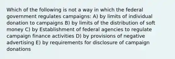 Which of the following is not a way in which the federal government regulates campaigns: A) by limits of individual donation to campaigns B) by limits of the distribution of soft money C) by Establishment of federal agencies to regulate campaign finance activities D) by provisions of negative advertising E) by requirements for disclosure of campaign donations