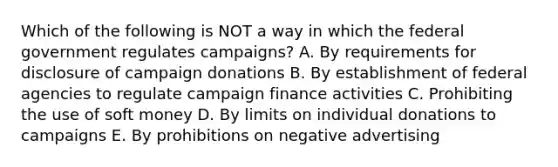 Which of the following is NOT a way in which the federal government regulates campaigns? A. By requirements for disclosure of campaign donations B. By establishment of federal agencies to regulate campaign finance activities C. Prohibiting the use of soft money D. By limits on individual donations to campaigns E. By prohibitions on negative advertising