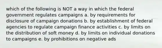 which of the following is NOT a way in which the federal government regulates campaigns a. by requirements for disclosure of campaign donations b. by establishment of federal agencies to regulate campaign finance activities c. by limits on the distribution of soft money d. by limits on individual donations to campaigns e. by prohibitions on negative ads