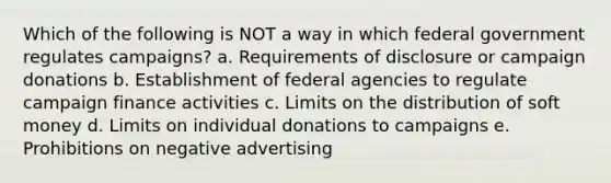 Which of the following is NOT a way in which federal government regulates campaigns? a. Requirements of disclosure or campaign donations b. Establishment of federal agencies to regulate campaign finance activities c. Limits on the distribution of soft money d. Limits on individual donations to campaigns e. Prohibitions on negative advertising