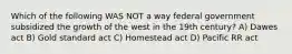 Which of the following WAS NOT a way federal government subsidized the growth of the west in the 19th century? A) Dawes act B) Gold standard act C) Homestead act D) Pacific RR act