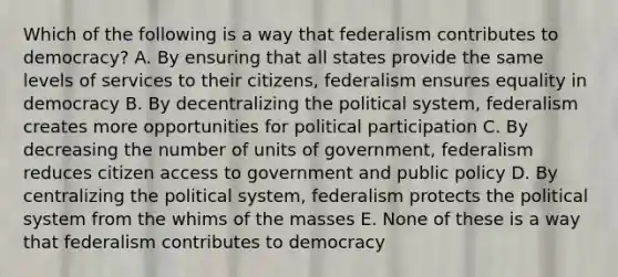 Which of the following is a way that federalism contributes to democracy? A. By ensuring that all states provide the same levels of services to their citizens, federalism ensures equality in democracy B. By decentralizing the political system, federalism creates more opportunities for political participation C. By decreasing the number of units of government, federalism reduces citizen access to government and public policy D. By centralizing the political system, federalism protects the political system from the whims of the masses E. None of these is a way that federalism contributes to democracy