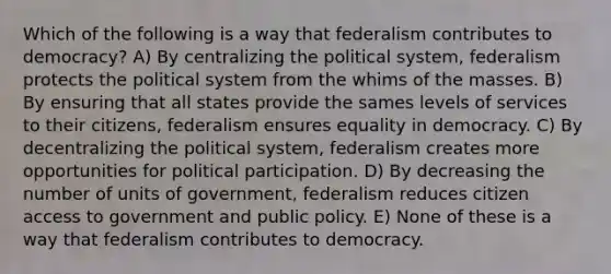 Which of the following is a way that federalism contributes to democracy? A) By centralizing the political system, federalism protects the political system from the whims of the masses. B) By ensuring that all states provide the sames levels of services to their citizens, federalism ensures equality in democracy. C) By decentralizing the political system, federalism creates more opportunities for political participation. D) By decreasing the number of units of government, federalism reduces citizen access to government and public policy. E) None of these is a way that federalism contributes to democracy.