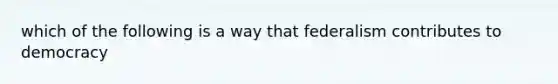 which of the following is a way that federalism contributes to democracy