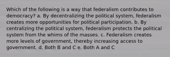 Which of the following is a way that federalism contributes to democracy? a. By decentralizing the political system, federalism creates more opportunities for political participation. b. By centralizing the political system, federalism protects the political system from the whims of the masses. c. Federalism creates more levels of government, thereby increasing access to government. d. Both B and C e. Both A and C