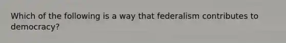 Which of the following is a way that federalism contributes to democracy?