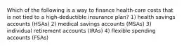 Which of the following is a way to finance health-care costs that is not tied to a high-deductible insurance plan? 1) health savings accounts (HSAs) 2) medical savings accounts (MSAs) 3) individual retirement accounts (IRAs) 4) flexible spending accounts (FSAs)