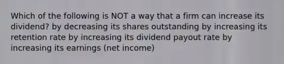 Which of the following is NOT a way that a firm can increase its dividend? by decreasing its shares outstanding by increasing its retention rate by increasing its dividend payout rate by increasing its earnings (net income)