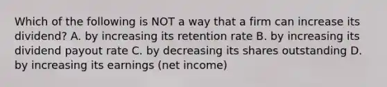 Which of the following is NOT a way that a firm can increase its​ dividend? A. by increasing its retention rate B. by increasing its dividend payout rate C. by decreasing its shares outstanding D. by increasing its earnings​ (net income)