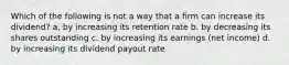 Which of the following is not a way that a firm can increase its dividend? a, by increasing its retention rate b. by decreasing its shares outstanding c. by increasing its earnings (net income) d. by increasing its dividend payout rate