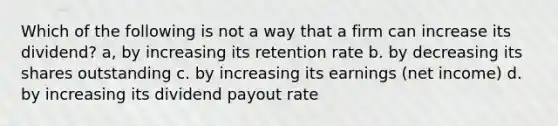 Which of the following is not a way that a firm can increase its dividend? a, by increasing its retention rate b. by decreasing its shares outstanding c. by increasing its earnings (net income) d. by increasing its dividend payout rate