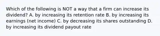 Which of the following is NOT a way that a firm can increase its dividend? A. by increasing its retention rate B. by increasing its earnings (net income) C. by decreasing its shares outstanding D. by increasing its dividend payout rate