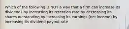 Which of the following is NOT a way that a firm can increase its dividend? by increasing its retention rate by decreasing its shares outstanding by increasing its earnings (net income) by increasing its dividend payout rate