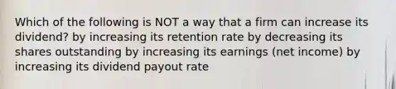 Which of the following is NOT a way that a firm can increase its dividend? by increasing its retention rate by decreasing its shares outstanding by increasing its earnings (net income) by increasing its dividend payout rate