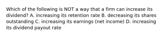 Which of the following is NOT a way that a firm can increase its dividend? A. increasing its retention rate B. decreasing its shares outstanding C. increasing its earnings (net income) D. increasing its dividend payout rate