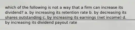 which of the following is not a way that a firm can increase its dividend? a. by increasing its retention rate b. by decreasing its shares outstanding c. by increasing its earnings (net income) d. by increasing its dividend payout rate