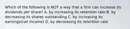Which of the following is NOT a way that a firm can increase its dividends per share? A. by increasing its retention rate B. by decreasing its shares outstanding C. by increasing its earnings(net income) D. by decreasing its retention rate