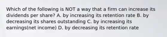 Which of the following is NOT a way that a firm can increase its dividends per share? A. by increasing its retention rate B. by decreasing its shares outstanding C. by increasing its earnings(net income) D. by decreasing its retention rate