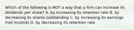 Which of the following is NOT a way that a firm can increase its dividends per share? A. by increasing its retention rate B. by decreasing its shares outstanding C. by increasing its earnings (net income) D. by decreasing its retention rate
