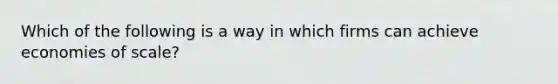 Which of the following is a way in which firms can achieve economies of scale?