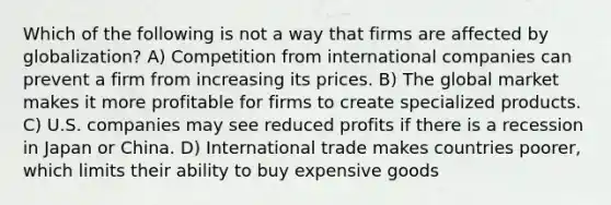 Which of the following is not a way that firms are affected by globalization? A) Competition from international companies can prevent a firm from increasing its prices. B) The global market makes it more profitable for firms to create specialized products. C) U.S. companies may see reduced profits if there is a recession in Japan or China. D) International trade makes countries poorer, which limits their ability to buy expensive goods