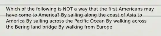 Which of the following is NOT a way that the first Americans may have come to America? By sailing along the coast of Asia to America By sailing across the Pacific Ocean By walking across the Bering land bridge By walking from Europe