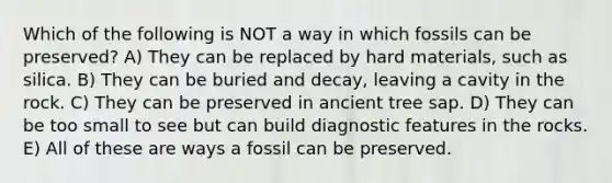 Which of the following is NOT a way in which fossils can be preserved? A) They can be replaced by hard materials, such as silica. B) They can be buried and decay, leaving a cavity in the rock. C) They can be preserved in ancient tree sap. D) They can be too small to see but can build diagnostic features in the rocks. E) All of these are ways a fossil can be preserved.