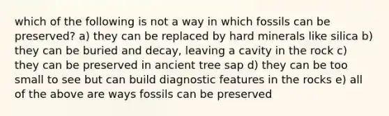 which of the following is not a way in which fossils can be preserved? a) they can be replaced by hard minerals like silica b) they can be buried and decay, leaving a cavity in the rock c) they can be preserved in ancient tree sap d) they can be too small to see but can build diagnostic features in the rocks e) all of the above are ways fossils can be preserved