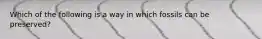 Which of the following is a way in which fossils can be preserved?