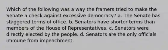 Which of the following was a way the framers tried to make the Senate a check against excessive democracy? a. The Senate has staggered terms of office. b. Senators have shorter terms than members of the House of Representatives. c. Senators were directly elected by the people. d. Senators are the only officials immune from impeachment.