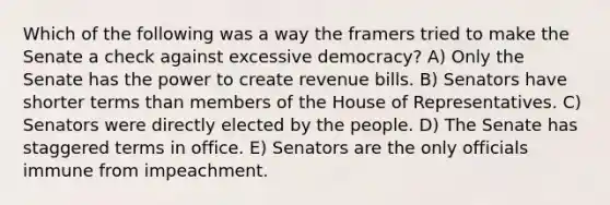 Which of the following was a way the framers tried to make the Senate a check against excessive democracy? A) Only the Senate has the power to create revenue bills. B) Senators have shorter terms than members of the House of Representatives. C) Senators were directly elected by the people. D) The Senate has staggered terms in office. E) Senators are the only officials immune from impeachment.